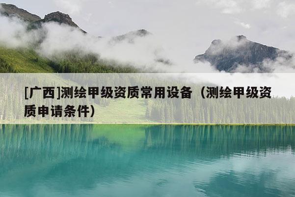[廣西]測繪甲級資質(zhì)常用設(shè)備（測繪甲級資質(zhì)申請條件）