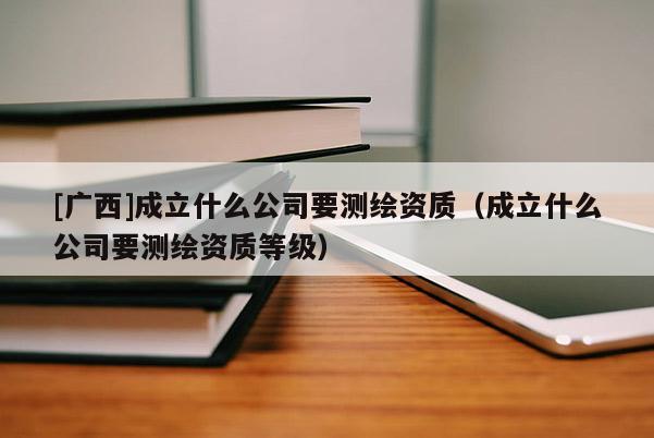 [廣西]成立什么公司要測(cè)繪資質(zhì)（成立什么公司要測(cè)繪資質(zhì)等級(jí)）