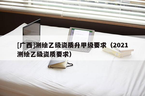 [廣西]測繪乙級資質(zhì)升甲級要求（2021測繪乙級資質(zhì)要求）