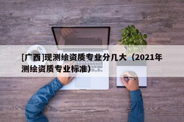 [廣西]現(xiàn)測繪資質(zhì)專業(yè)分幾大（2021年測繪資質(zhì)專業(yè)標(biāo)準(zhǔn)）
