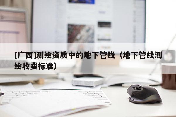 [廣西]測繪資質(zhì)中的地下管線（地下管線測繪收費標(biāo)準(zhǔn)）
