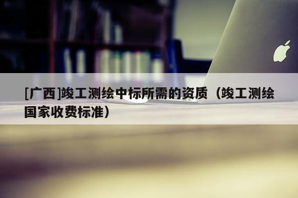 [廣西]竣工測繪中標(biāo)所需的資質(zhì)（竣工測繪國家收費(fèi)標(biāo)準(zhǔn)）