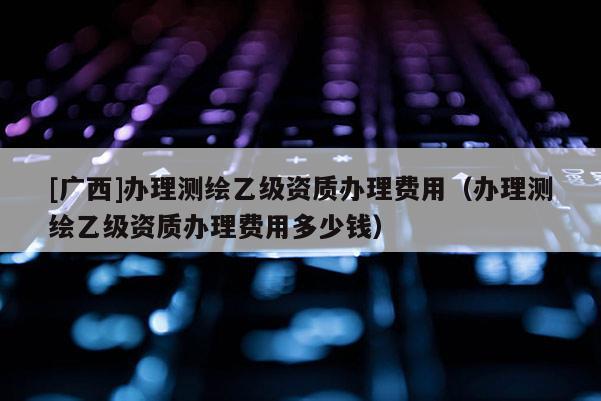 [廣西]辦理測(cè)繪乙級(jí)資質(zhì)辦理費(fèi)用（辦理測(cè)繪乙級(jí)資質(zhì)辦理費(fèi)用多少錢(qián)）