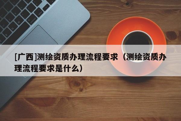 [廣西]測繪資質辦理流程要求（測繪資質辦理流程要求是什么）