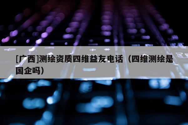 [廣西]測繪資質(zhì)四維益友電話（四維測繪是國企嗎）