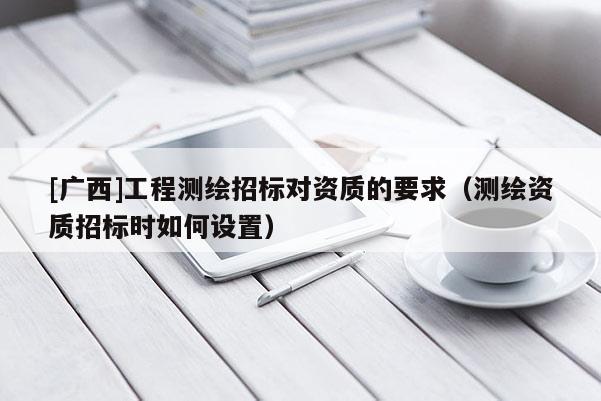 [廣西]工程測繪招標(biāo)對資質(zhì)的要求（測繪資質(zhì)招標(biāo)時如何設(shè)置）