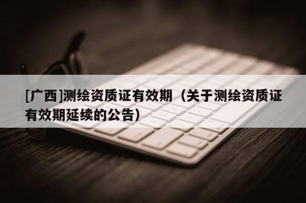 [廣西]測(cè)繪資質(zhì)證有效期（關(guān)于測(cè)繪資質(zhì)證有效期延續(xù)的公告）
