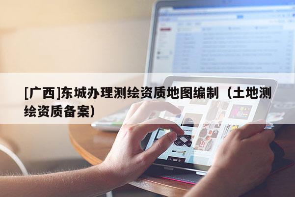 [廣西]東城辦理測繪資質(zhì)地圖編制（土地測繪資質(zhì)備案）