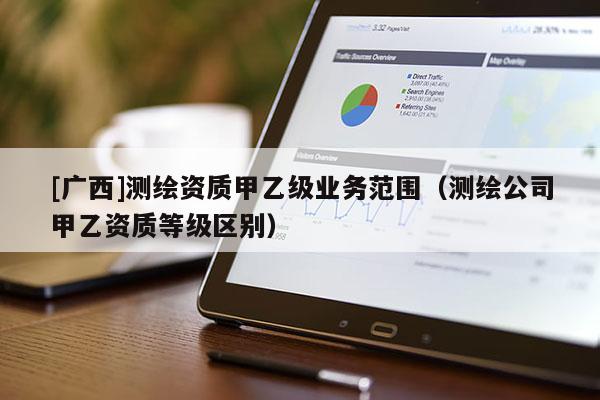 [廣西]測繪資質(zhì)甲乙級業(yè)務范圍（測繪公司甲乙資質(zhì)等級區(qū)別）