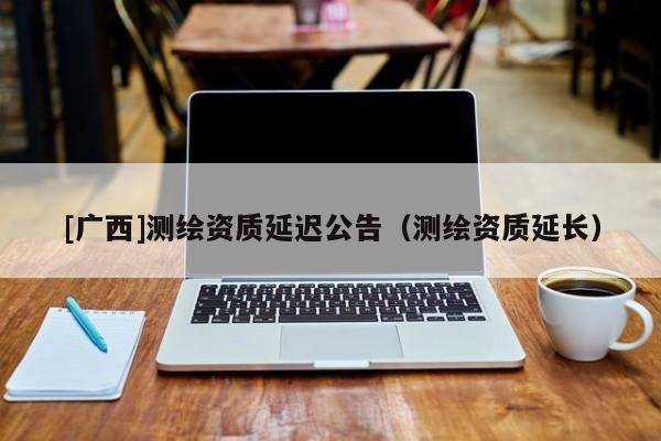 [廣西]測繪資質(zhì)延遲公告（測繪資質(zhì)延長）