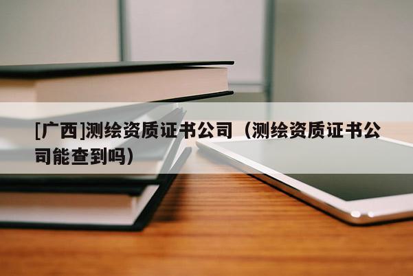 [廣西]測繪資質(zhì)證書公司（測繪資質(zhì)證書公司能查到嗎）