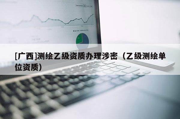 [廣西]測(cè)繪乙級(jí)資質(zhì)辦理涉密（乙級(jí)測(cè)繪單位資質(zhì)）