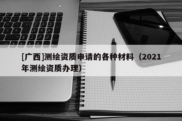 [廣西]測繪資質(zhì)申請(qǐng)的各種材料（2021年測繪資質(zhì)辦理）