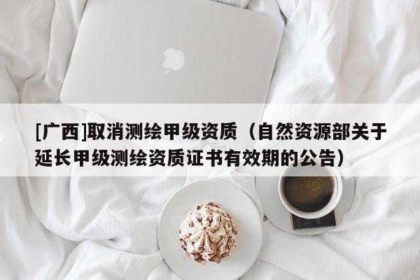 [廣西]取消測繪甲級資質(zhì)（自然資源部關(guān)于延長甲級測繪資質(zhì)證書有效期的公告）