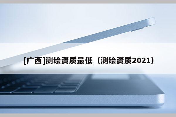 [廣西]測繪資質(zhì)最低（測繪資質(zhì)2021）