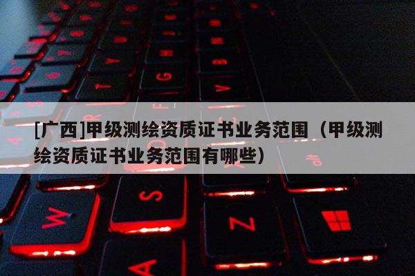 [廣西]甲級測繪資質(zhì)證書業(yè)務范圍（甲級測繪資質(zhì)證書業(yè)務范圍有哪些）
