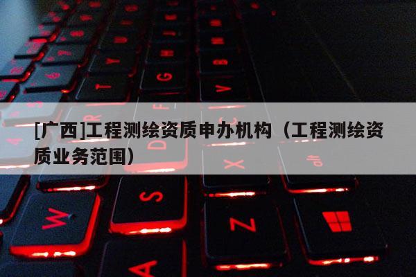 [廣西]工程測繪資質(zhì)申辦機構(gòu)（工程測繪資質(zhì)業(yè)務(wù)范圍）
