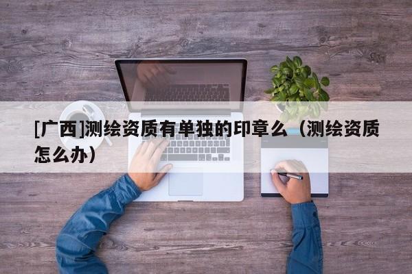 [廣西]測(cè)繪資質(zhì)有單獨(dú)的印章么（測(cè)繪資質(zhì)怎么辦）