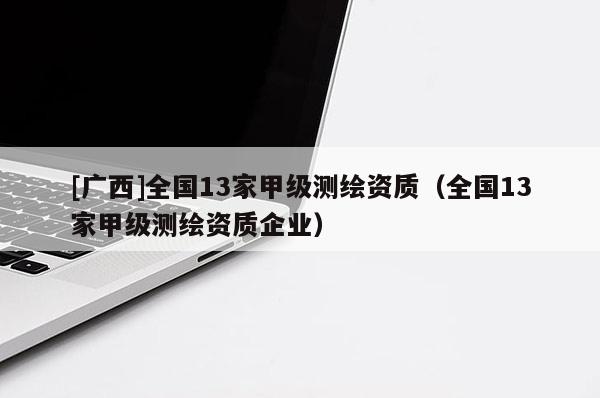 [廣西]全國(guó)13家甲級(jí)測(cè)繪資質(zhì)（全國(guó)13家甲級(jí)測(cè)繪資質(zhì)企業(yè)）