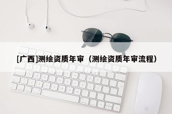 [廣西]測繪資質(zhì)年審（測繪資質(zhì)年審流程）