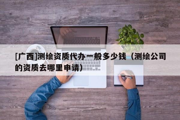 [廣西]測(cè)繪資質(zhì)代辦一般多少錢(qián)（測(cè)繪公司的資質(zhì)去哪里申請(qǐng)）