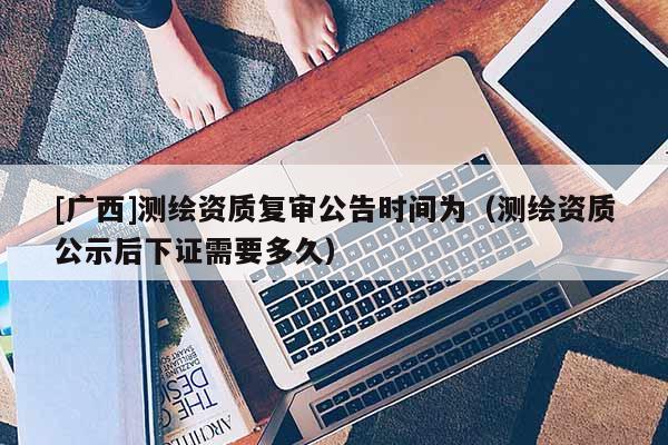 [廣西]測繪資質(zhì)復(fù)審公告時間為（測繪資質(zhì)公示后下證需要多久）