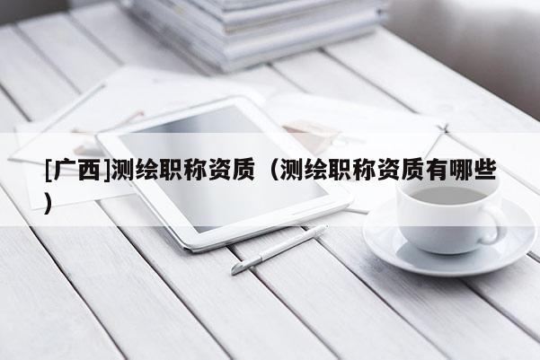 [廣西]測繪職稱資質(zhì)（測繪職稱資質(zhì)有哪些）