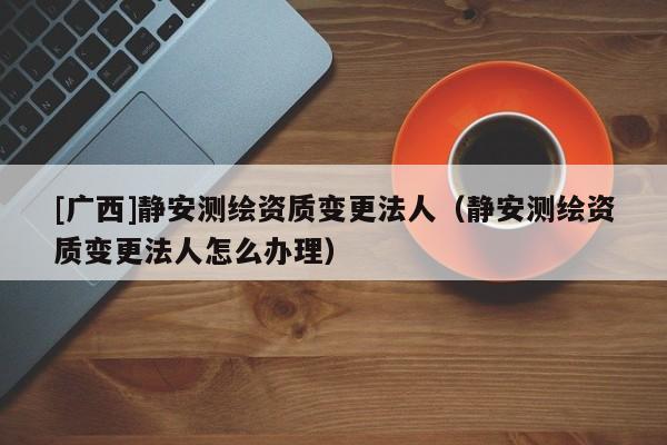 [廣西]靜安測繪資質(zhì)變更法人（靜安測繪資質(zhì)變更法人怎么辦理）