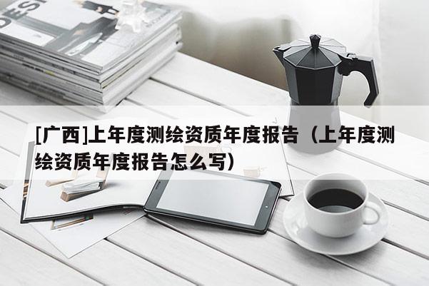 [廣西]上年度測(cè)繪資質(zhì)年度報(bào)告（上年度測(cè)繪資質(zhì)年度報(bào)告怎么寫(xiě)）