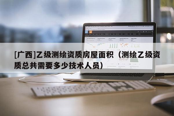 [廣西]乙級測繪資質(zhì)房屋面積（測繪乙級資質(zhì)總共需要多少技術(shù)人員）