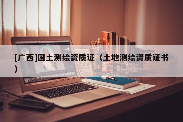 [廣西]國土測繪資質(zhì)證（土地測繪資質(zhì)證書）