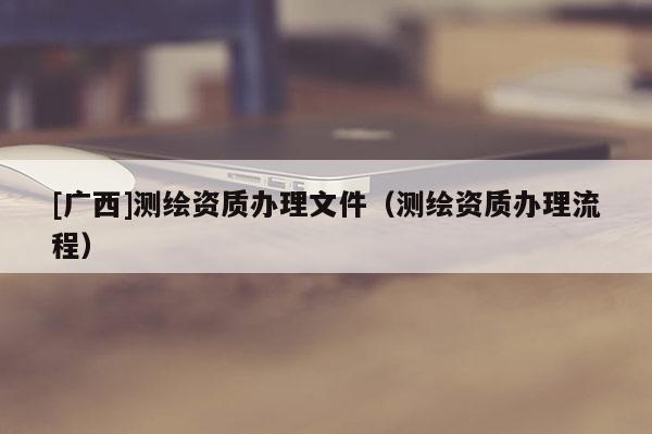 [廣西]測繪資質辦理文件（測繪資質辦理流程）