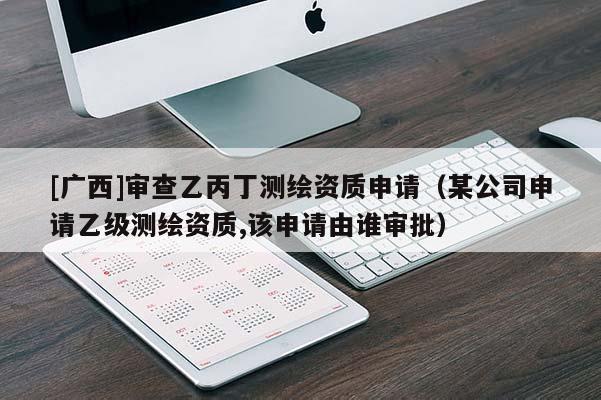 [廣西]審查乙丙丁測繪資質(zhì)申請(qǐng)（某公司申請(qǐng)乙級(jí)測繪資質(zhì),該申請(qǐng)由誰審批）