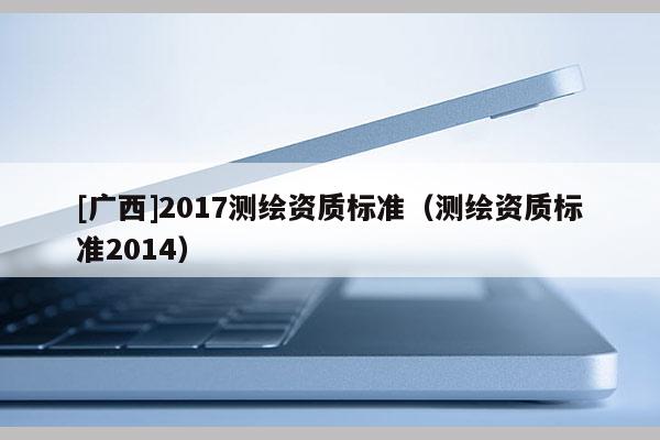[廣西]2017測繪資質(zhì)標(biāo)準(zhǔn)（測繪資質(zhì)標(biāo)準(zhǔn)2014）