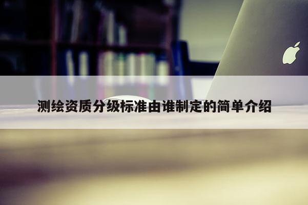 測繪資質(zhì)分級標(biāo)準(zhǔn)由誰制定的簡單介紹
