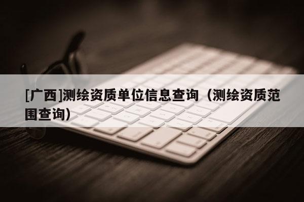 [廣西]測繪資質單位信息查詢（測繪資質范圍查詢）