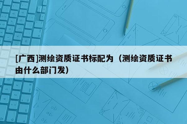 [廣西]測繪資質(zhì)證書標配為（測繪資質(zhì)證書由什么部門發(fā)）