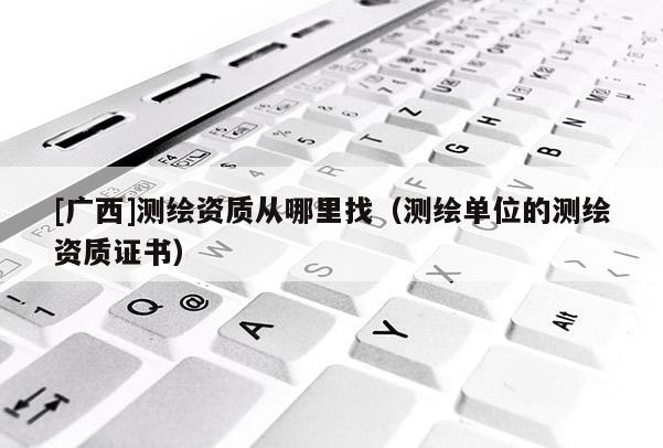 [廣西]測繪資質(zhì)從哪里找（測繪單位的測繪資質(zhì)證書）