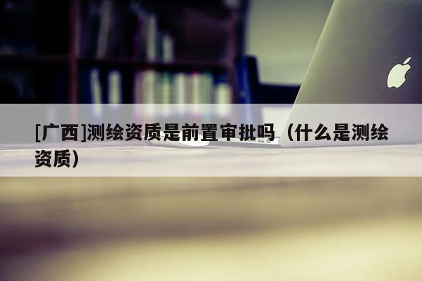 [廣西]測繪資質(zhì)是前置審批嗎（什么是測繪資質(zhì)）