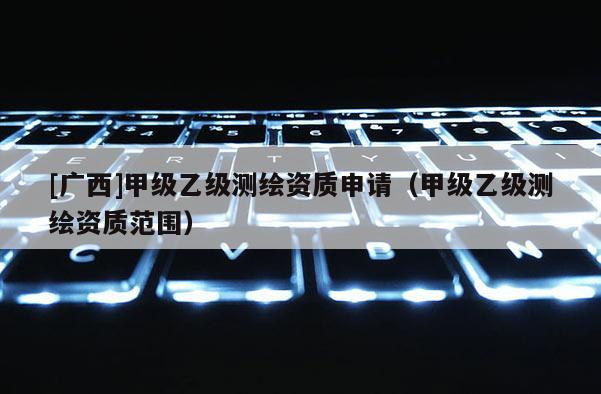 [廣西]甲級(jí)乙級(jí)測繪資質(zhì)申請（甲級(jí)乙級(jí)測繪資質(zhì)范圍）