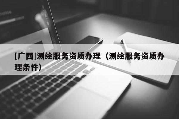 [廣西]測繪服務資質(zhì)辦理（測繪服務資質(zhì)辦理條件）