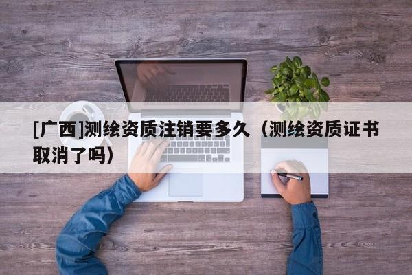 [廣西]測繪資質(zhì)注銷要多久（測繪資質(zhì)證書取消了嗎）