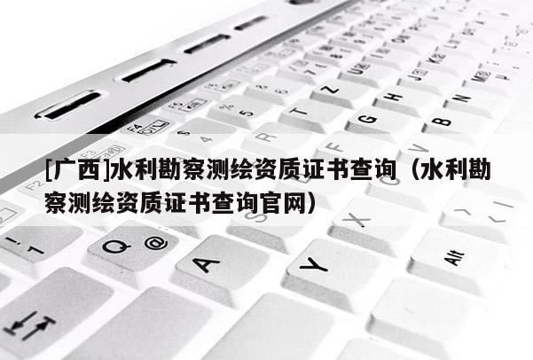 [廣西]水利勘察測繪資質(zhì)證書查詢（水利勘察測繪資質(zhì)證書查詢官網(wǎng)）