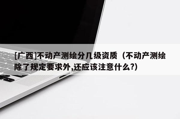 [廣西]不動(dòng)產(chǎn)測繪分幾級(jí)資質(zhì)（不動(dòng)產(chǎn)測繪除了規(guī)定要求外,還應(yīng)該注意什么?）
