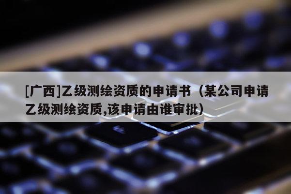 [廣西]乙級測繪資質(zhì)的申請書（某公司申請乙級測繪資質(zhì),該申請由誰審批）