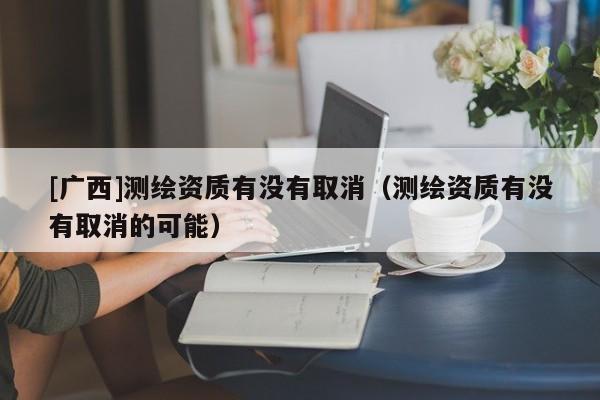 [廣西]測繪資質(zhì)有沒有取消（測繪資質(zhì)有沒有取消的可能）