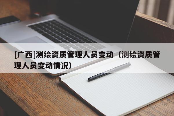 [廣西]測繪資質(zhì)管理人員變動（測繪資質(zhì)管理人員變動情況）
