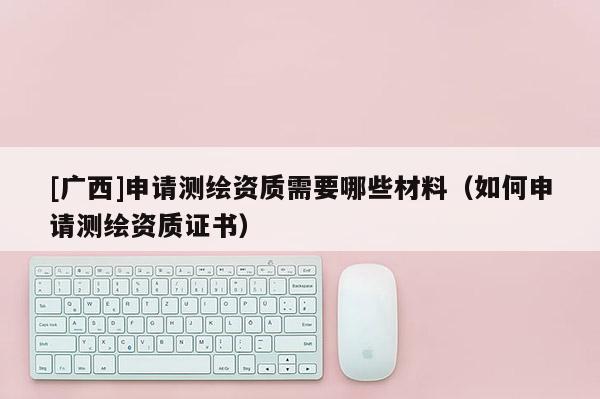 [廣西]申請測繪資質(zhì)需要哪些材料（如何申請測繪資質(zhì)證書）