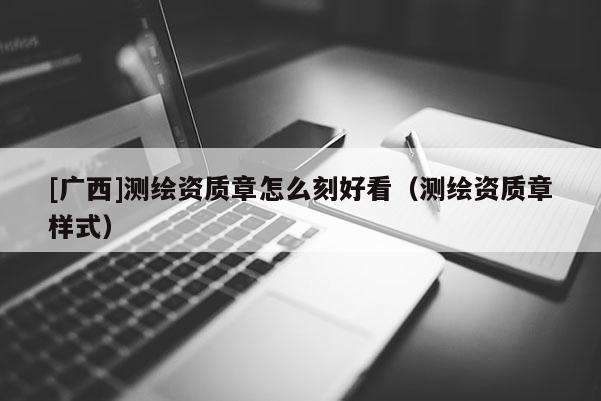[廣西]測繪資質(zhì)章怎么刻好看（測繪資質(zhì)章樣式）