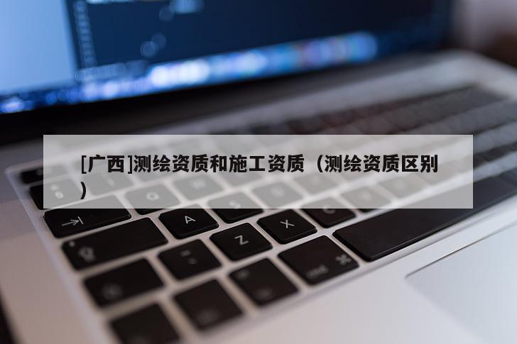 [廣西]測繪資質(zhì)和施工資質(zhì)（測繪資質(zhì)區(qū)別）